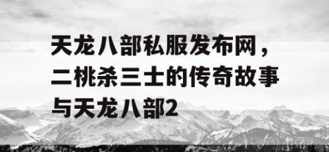 天龙八部私服发布网，二桃杀三士的传奇故事与天龙八部2