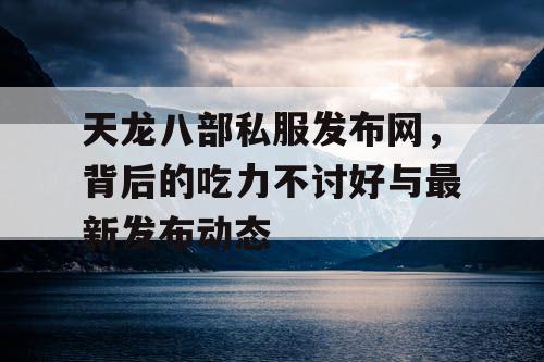 天龙八部私服发布网，背后的吃力不讨好与最新发布动态