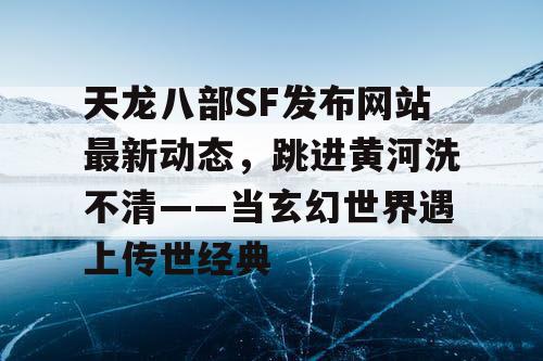 天龙八部SF发布网站最新动态，跳进黄河洗不清——当玄幻世界遇上传世经典