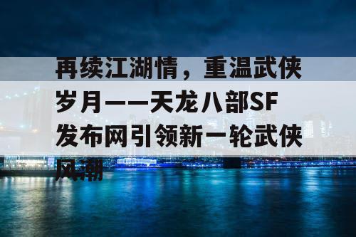 再续江湖情，重温武侠岁月——天龙八部SF发布网引领新一轮武侠风潮