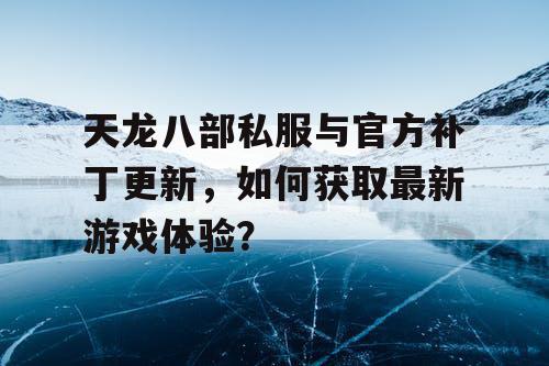 天龙八部私服与官方补丁更新，如何获取最新游戏体验？