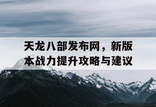 天龙八部发布网，新版本战力提升攻略与建议