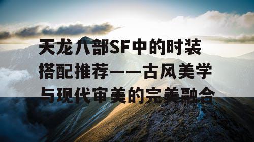 天龙八部SF中的时装搭配推荐——古风美学与现代审美的完美融合