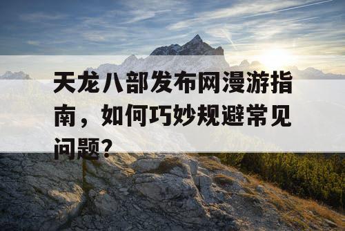 天龙八部发布网漫游指南，如何巧妙规避常见问题？