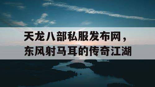 天龙八部私服发布网，东风射马耳的传奇江湖