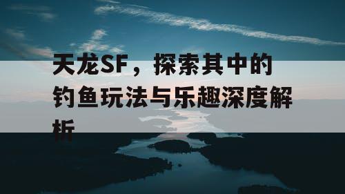 天龙SF，探索其中的钓鱼玩法与乐趣深度解析