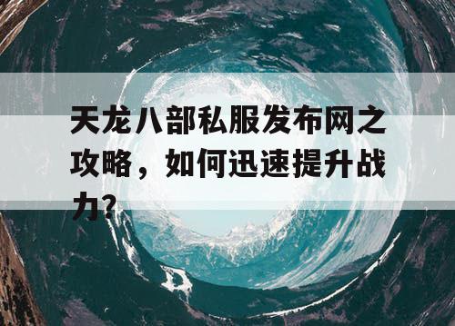 天龙八部私服发布网之攻略，如何迅速提升战力？