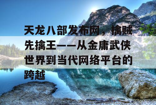 天龙八部发布网，擒贼先擒王——从金庸武侠世界到当代网络平台的跨越