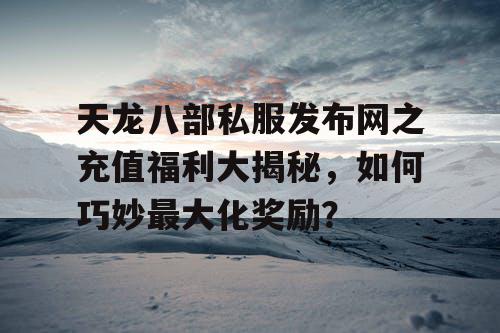 天龙八部私服发布网之充值福利大揭秘，如何巧妙最大化奖励？