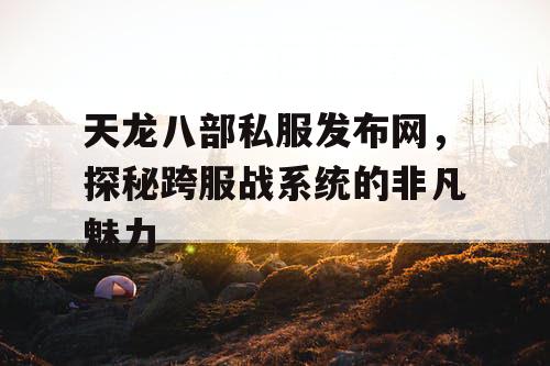 天龙八部私服发布网，揭秘跨服战系统的独特魅力