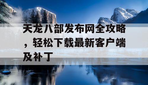 天龙八部发布网全攻略，轻松下载最新客户端及补丁