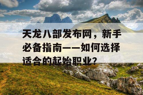 天龙八部发布网，新手必备指南——如何选择适合的起始职业？