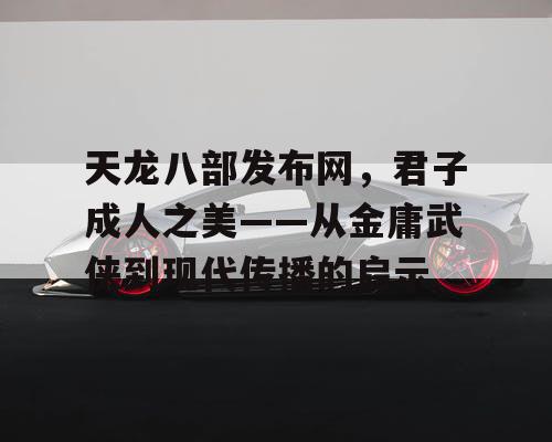 天龙八部发布网，君子成人之美——从金庸武侠到现代传播的启示