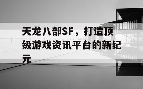 天龙八部SF，打造顶级游戏资讯平台的新纪元