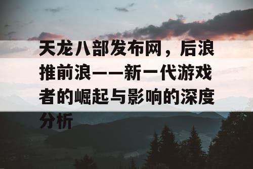 天龙八部发布网，后浪推前浪——新一代游戏者的崛起与影响的深度分析