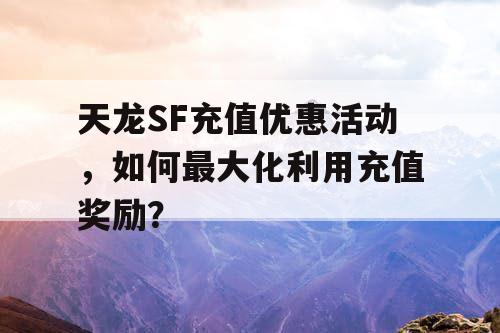 天龙SF充值优惠活动，如何最大化利用充值奖励？