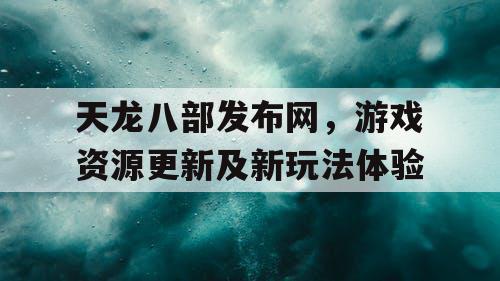 天龙八部发布网，游戏资源更新及新玩法体验