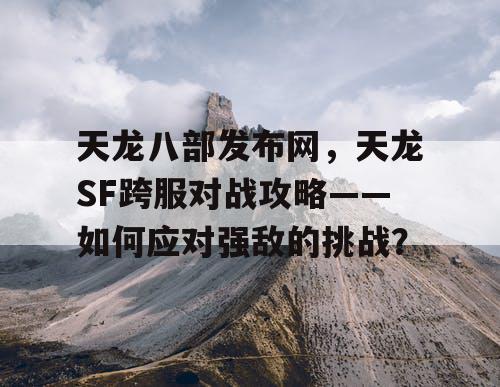 天龙八部发布网，天龙SF跨服对战攻略——如何应对强敌的挑战？