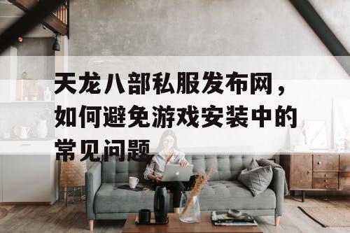 天龙八部私服发布网，如何避免游戏安装中的常见问题