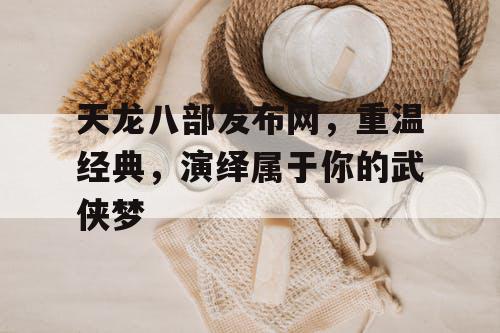 《天龙八部》发布网，重温经典，演绎属于你的武侠梦