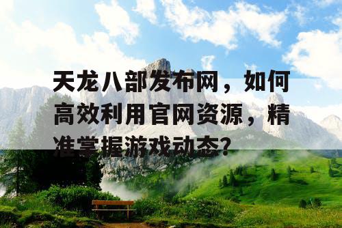 天龙八部发布网，如何高效利用官网资源，精准掌握游戏动态？