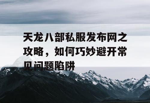 天龙八部私服发布网之攻略，如何巧妙避开常见问题陷阱