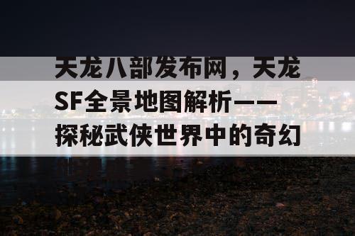 天龙八部发布网，天龙SF全景地图解析——探秘武侠世界中的奇幻地理盛宴