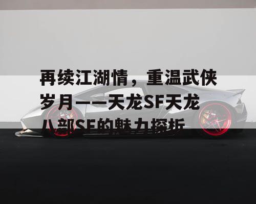 再续江湖情，重温武侠岁月——天龙SF天龙八部SF的魅力探析