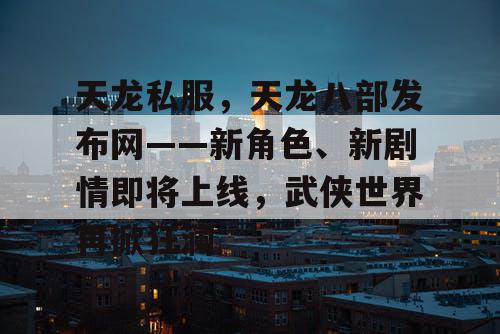 天龙私服，天龙八部发布网——新角色、新剧情即将上线，武侠世界再掀狂澜