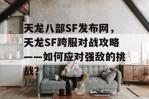 天龙八部SF发布网，天龙SF跨服对战攻略——如何应对强敌的挑战？