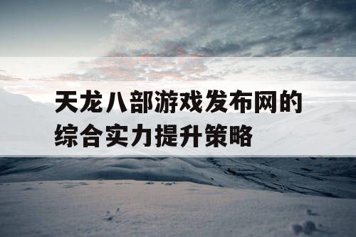 天龙八部游戏发布网的综合实力提升策略