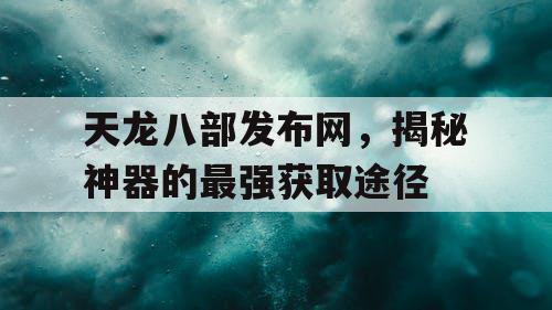 天龙八部发布网，揭秘神器的最强获取途径