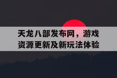 天龙八部发布官网，游戏资源更新及新玩法体验