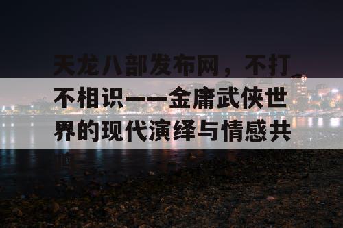 天龙八部发布网，不打不相识——金庸武侠世界的现代演绎与情感共鸣