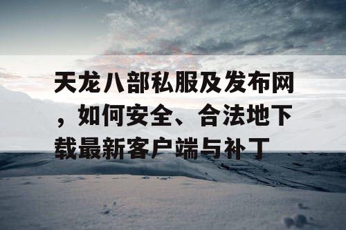 天龙八部私服及发布网，如何安全、合法地下载最新客户端与补丁